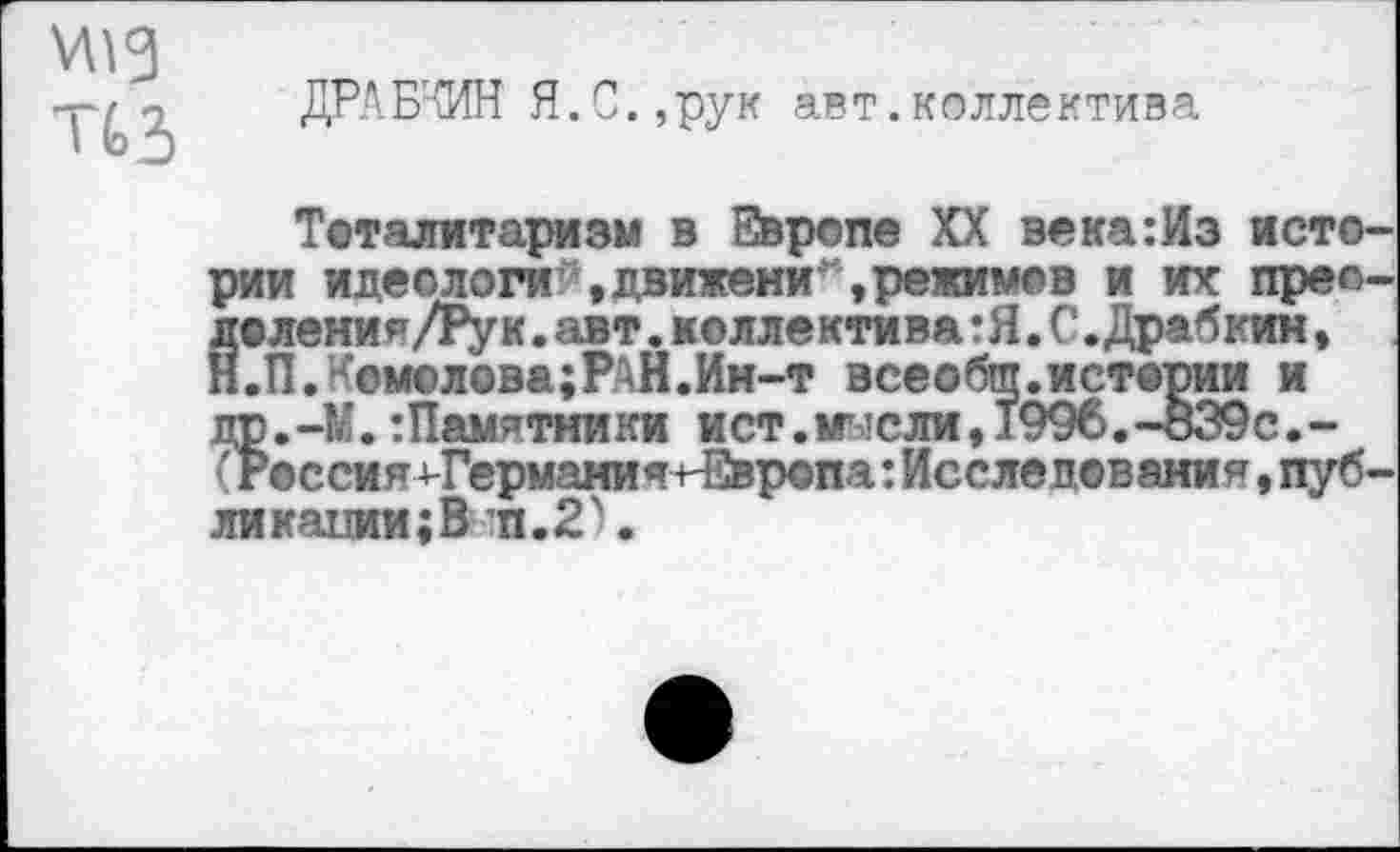 ﻿
ДРАБЧИН Я.С.,рук авт.коллектива
Тоталитаризм в Европе XX века:Из истории идеологи »движени,режимов и их прео-лоления/Рук.авт.коллектива :Я. С.Драбкин, Н.ПЛсмолова;РАН.Ин-т всеобщ.истории и др.-М.:Памятники ист.мысли,1996.-839с.-(Россия ^Гермами я ^Европа:Исследования,публикации^ п. 2 \